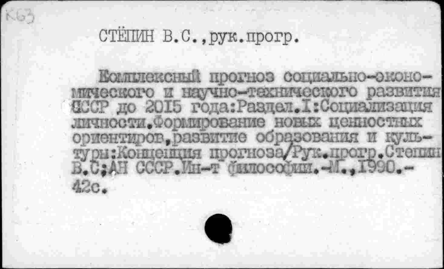 ﻿СТЁПИН В.С.,рук.прогр.
Кошлексный прогноз оациальио-оконо-иического и научно-техничсстсого развития СССР до 2015 года:Раздел.1:Сощтизация личтсти.Форми’эование нових ценностных ориентиров,развитие образования и культуры :Концонция поогноздЛ^пицрогр»Стопин В.С;ДИ СССР.Пп-т ^иоса’)Ш1,4.Г.,1Э90.-42с.